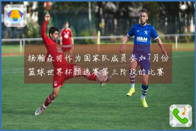杨瀚森将作为国家队成员参加7月份篮球世界杯预选赛第三阶段的比赛