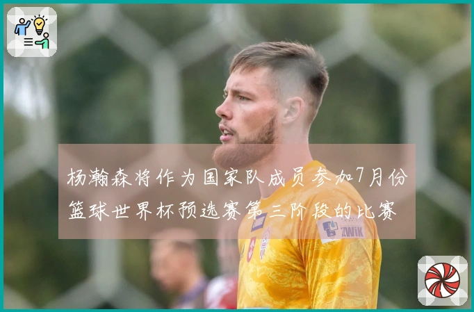 杨瀚森将作为国家队成员参加7月份篮球世界杯预选赛第三阶段的比赛